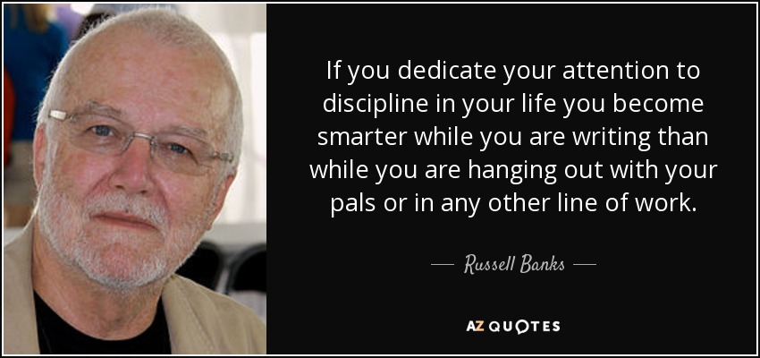 If you dedicate your attention to discipline in your life you become smarter while you are writing than while you are hanging out with your pals or in any other line of work. - Russell Banks