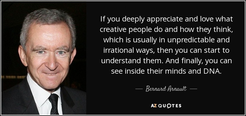 If you deeply appreciate and love what creative people do and how they think, which is usually in unpredictable and irrational ways, then you can start to understand them. And finally, you can see inside their minds and DNA. - Bernard Arnault
