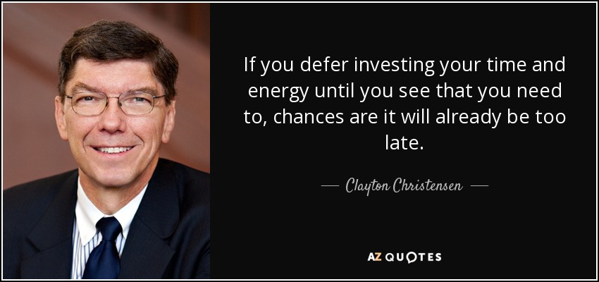 If you defer investing your time and energy until you see that you need to, chances are it will already be too late. - Clayton Christensen