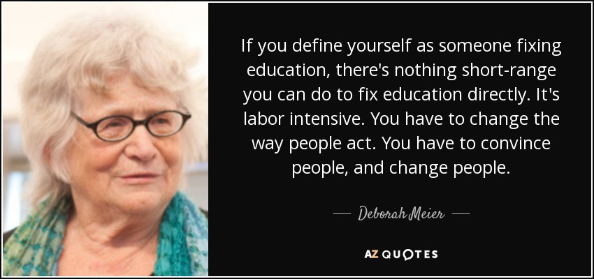 If you define yourself as someone fixing education, there's nothing short-range you can do to fix education directly. It's labor intensive. You have to change the way people act. You have to convince people, and change people. - Deborah Meier