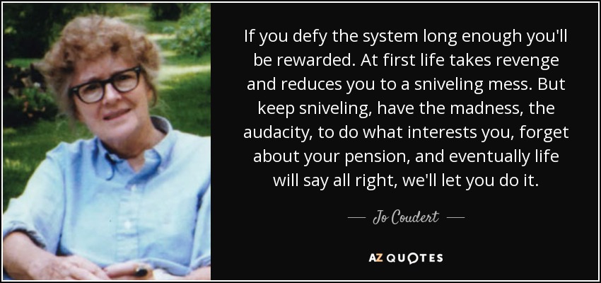 If you defy the system long enough you'll be rewarded. At first life takes revenge and reduces you to a sniveling mess. But keep sniveling, have the madness, the audacity, to do what interests you, forget about your pension, and eventually life will say all right, we'll let you do it. - Jo Coudert