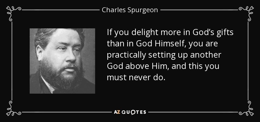 If you delight more in God’s gifts than in God Himself, you are practically setting up another God above Him, and this you must never do. - Charles Spurgeon