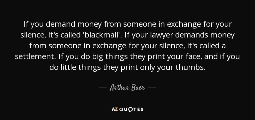 If you demand money from someone in exchange for your silence, it's called 'blackmail'. If your lawyer demands money from someone in exchange for your silence, it's called a settlement. If you do big things they print your face, and if you do little things they print only your thumbs. - Arthur Baer