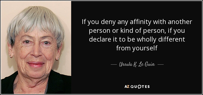 If you deny any affinity with another person or kind of person, if you declare it to be wholly different from yourself - Ursula K. Le Guin