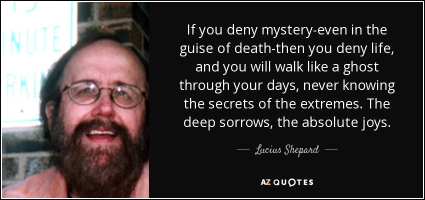If you deny mystery-even in the guise of death-then you deny life, and you will walk like a ghost through your days, never knowing the secrets of the extremes. The deep sorrows, the absolute joys. - Lucius Shepard