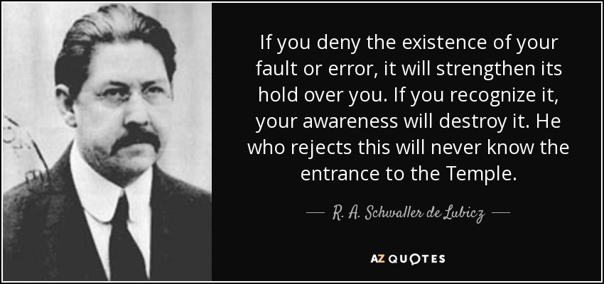 If you deny the existence of your fault or error, it will strengthen its hold over you. If you recognize it, your awareness will destroy it. He who rejects this will never know the entrance to the Temple. - R. A. Schwaller de Lubicz