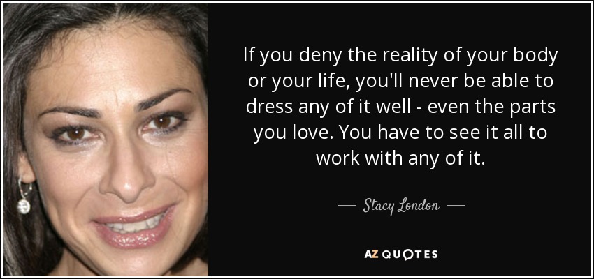 If you deny the reality of your body or your life, you'll never be able to dress any of it well - even the parts you love. You have to see it all to work with any of it. - Stacy London