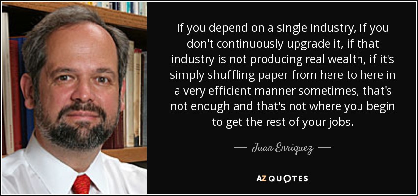 If you depend on a single industry, if you don't continuously upgrade it, if that industry is not producing real wealth, if it's simply shuffling paper from here to here in a very efficient manner sometimes, that's not enough and that's not where you begin to get the rest of your jobs. - Juan Enriquez
