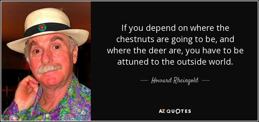 If you depend on where the chestnuts are going to be, and where the deer are, you have to be attuned to the outside world. - Howard Rheingold