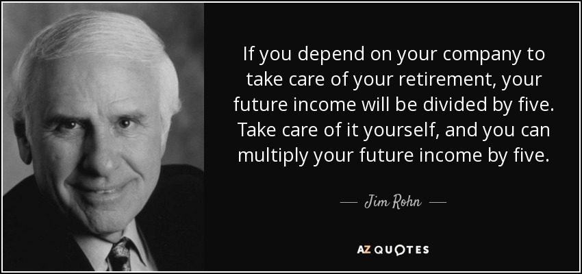 If you depend on your company to take care of your retirement, your future income will be divided by five. Take care of it yourself, and you can multiply your future income by five. - Jim Rohn