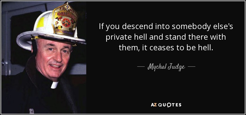 If you descend into somebody else's private hell and stand there with them, it ceases to be hell. - Mychal Judge