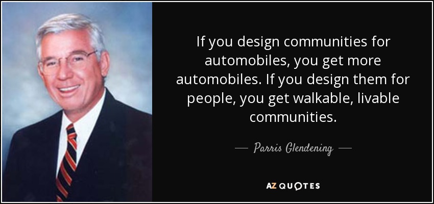 If you design communities for automobiles, you get more automobiles. If you design them for people, you get walkable, livable communities. - Parris Glendening