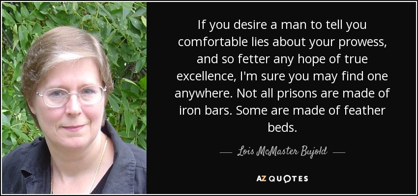 If you desire a man to tell you comfortable lies about your prowess, and so fetter any hope of true excellence, I'm sure you may find one anywhere. Not all prisons are made of iron bars. Some are made of feather beds. - Lois McMaster Bujold