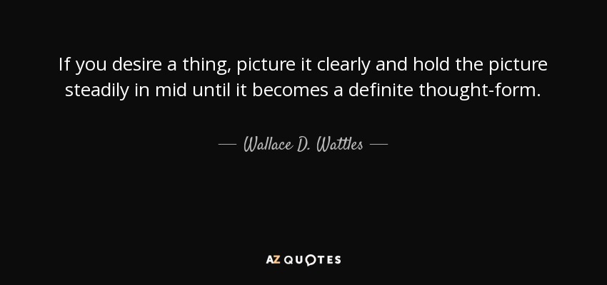 If you desire a thing, picture it clearly and hold the picture steadily in mid until it becomes a definite thought-form. - Wallace D. Wattles