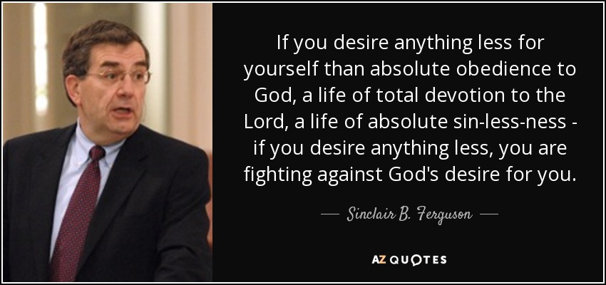If you desire anything less for yourself than absolute obedience to God, a life of total devotion to the Lord, a life of absolute sin-less-ness - if you desire anything less, you are fighting against God's desire for you. - Sinclair B. Ferguson
