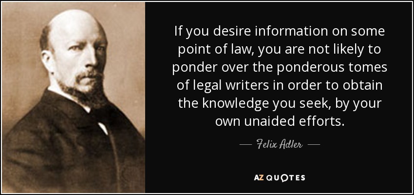 If you desire information on some point of law, you are not likely to ponder over the ponderous tomes of legal writers in order to obtain the knowledge you seek, by your own unaided efforts. - Felix Adler