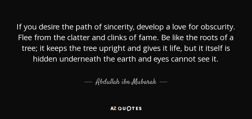 If you desire the path of sincerity, develop a love for obscurity. Flee from the clatter and clinks of fame. Be like the roots of a tree; it keeps the tree upright and gives it life, but it itself is hidden underneath the earth and eyes cannot see it. - Abdullah ibn Mubarak