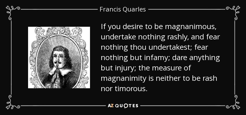 If you desire to be magnanimous, undertake nothing rashly, and fear nothing thou undertakest; fear nothing but infamy; dare anything but injury; the measure of magnanimity is neither to be rash nor timorous. - Francis Quarles