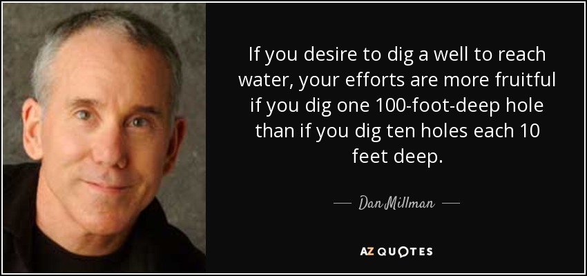 If you desire to dig a well to reach water, your efforts are more fruitful if you dig one 100-foot-deep hole than if you dig ten holes each 10 feet deep. - Dan Millman
