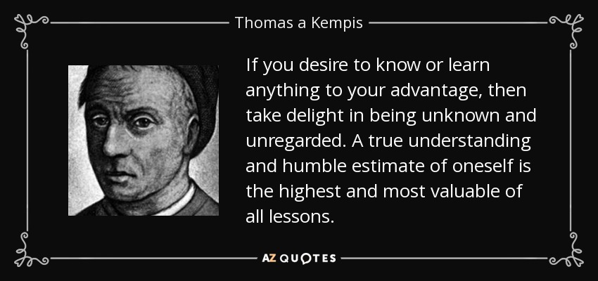 If you desire to know or learn anything to your advantage, then take delight in being unknown and unregarded. A true understanding and humble estimate of oneself is the highest and most valuable of all lessons. - Thomas a Kempis