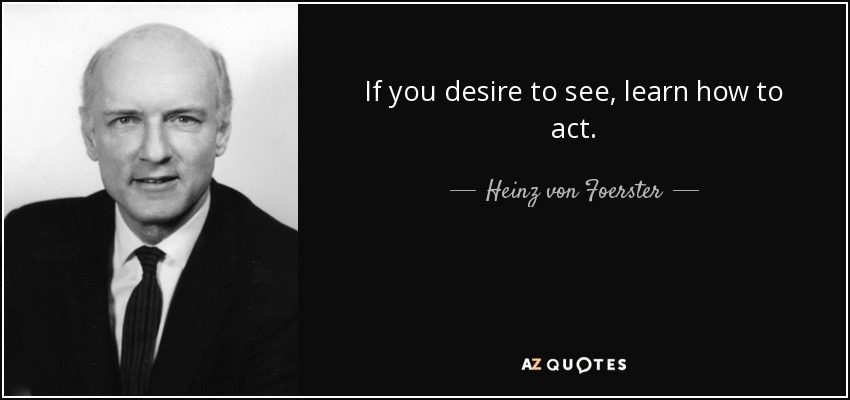 If you desire to see, learn how to act. - Heinz von Foerster