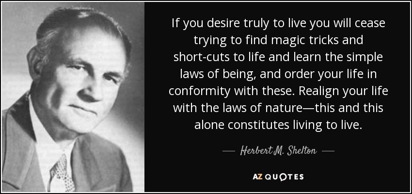 If you desire truly to live you will cease trying to find magic tricks and short-cuts to life and learn the simple laws of being, and order your life in conformity with these. Realign your life with the laws of nature—this and this alone constitutes living to live. - Herbert M. Shelton