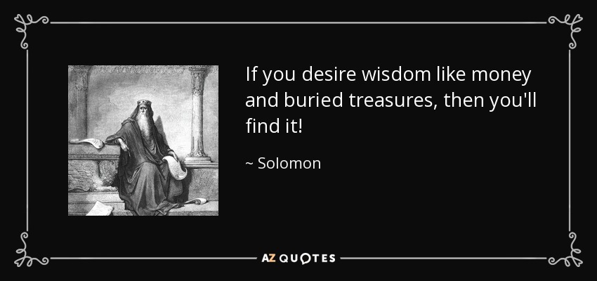 If you desire wisdom like money and buried treasures, then you'll find it! - Solomon