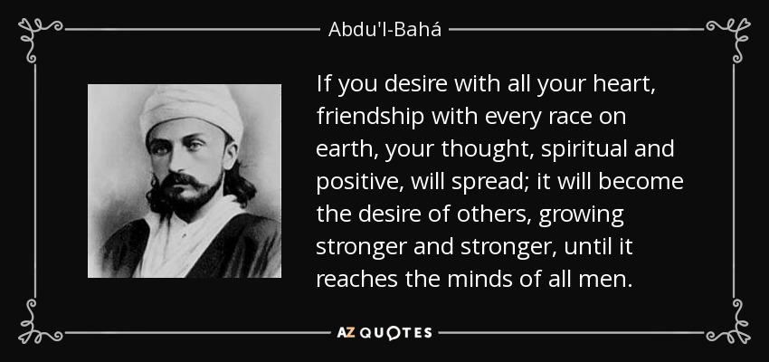 If you desire with all your heart, friendship with every race on earth, your thought, spiritual and positive, will spread; it will become the desire of others, growing stronger and stronger, until it reaches the minds of all men. - Abdu'l-Bahá