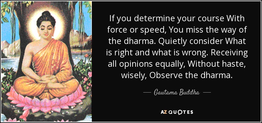 If you determine your course With force or speed, You miss the way of the dharma. Quietly consider What is right and what is wrong. Receiving all opinions equally, Without haste, wisely, Observe the dharma. - Gautama Buddha