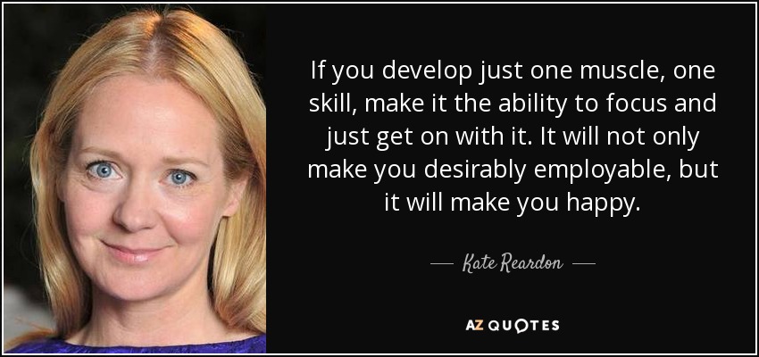 If you develop just one muscle, one skill, make it the ability to focus and just get on with it. It will not only make you desirably employable, but it will make you happy. - Kate Reardon