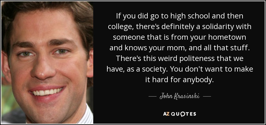 If you did go to high school and then college, there's definitely a solidarity with someone that is from your hometown and knows your mom, and all that stuff. There's this weird politeness that we have, as a society. You don't want to make it hard for anybody. - John Krasinski