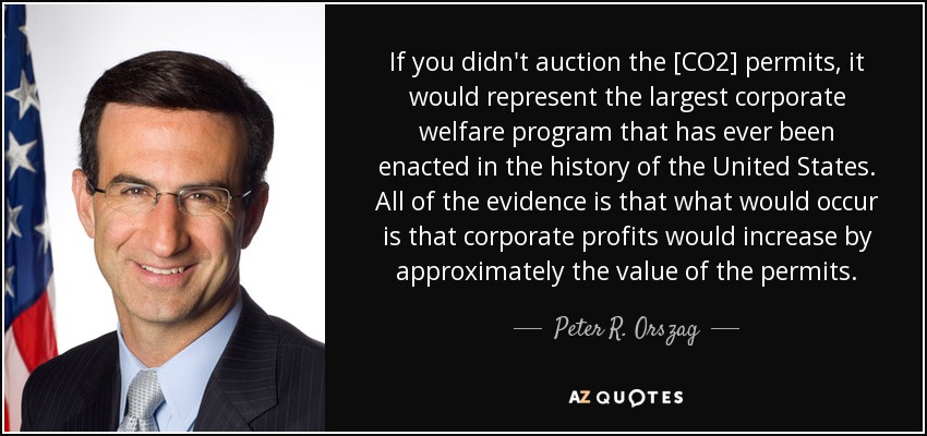 If you didn't auction the [CO2] permits, it would represent the largest corporate welfare program that has ever been enacted in the history of the United States. All of the evidence is that what would occur is that corporate profits would increase by approximately the value of the permits. - Peter R. Orszag