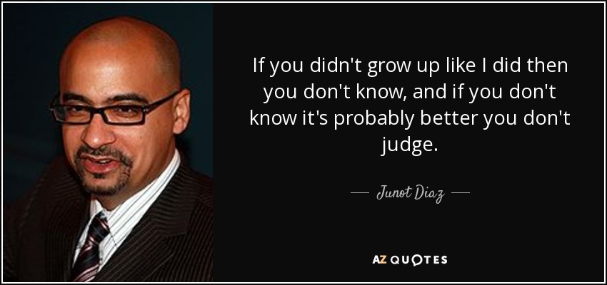 If you didn't grow up like I did then you don't know, and if you don't know it's probably better you don't judge. - Junot Diaz