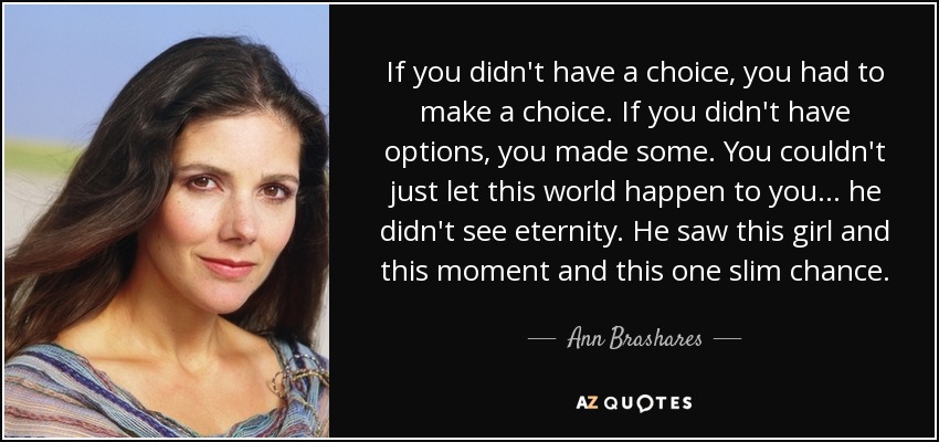 If you didn't have a choice, you had to make a choice. If you didn't have options, you made some. You couldn't just let this world happen to you... he didn't see eternity. He saw this girl and this moment and this one slim chance. - Ann Brashares
