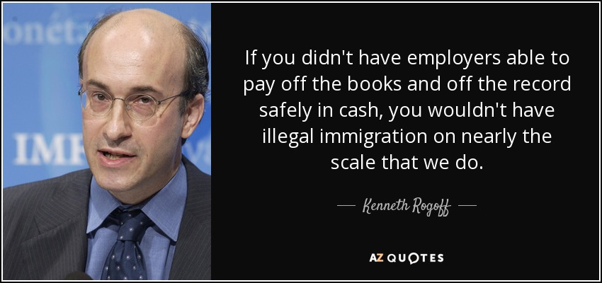 If you didn't have employers able to pay off the books and off the record safely in cash, you wouldn't have illegal immigration on nearly the scale that we do. - Kenneth Rogoff