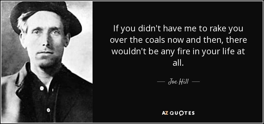 If you didn't have me to rake you over the coals now and then, there wouldn't be any fire in your life at all. - Joe Hill