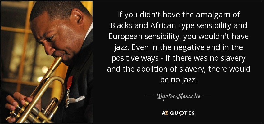 If you didn't have the amalgam of Blacks and African-type sensibility and European sensibility, you wouldn't have jazz. Even in the negative and in the positive ways - if there was no slavery and the abolition of slavery, there would be no jazz. - Wynton Marsalis