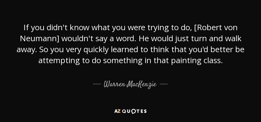 If you didn't know what you were trying to do, [Robert von Neumann] wouldn't say a word. He would just turn and walk away. So you very quickly learned to think that you'd better be attempting to do something in that painting class. - Warren MacKenzie