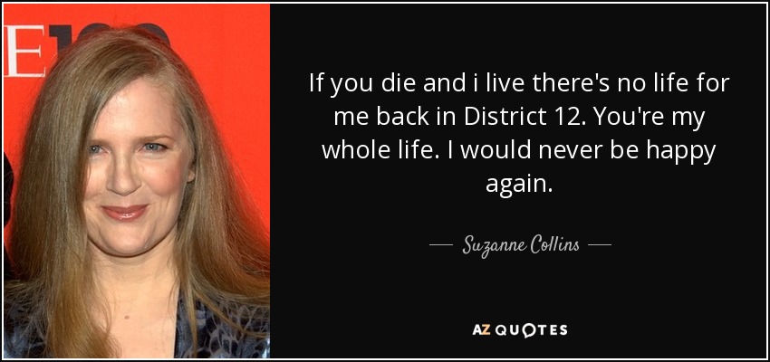 If you die and i live there's no life for me back in District 12. You're my whole life. I would never be happy again. - Suzanne Collins