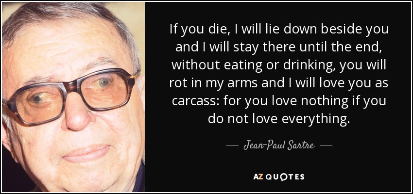 If you die, I will lie down beside you and I will stay there until the end, without eating or drinking, you will rot in my arms and I will love you as carcass: for you love nothing if you do not love everything. - Jean-Paul Sartre