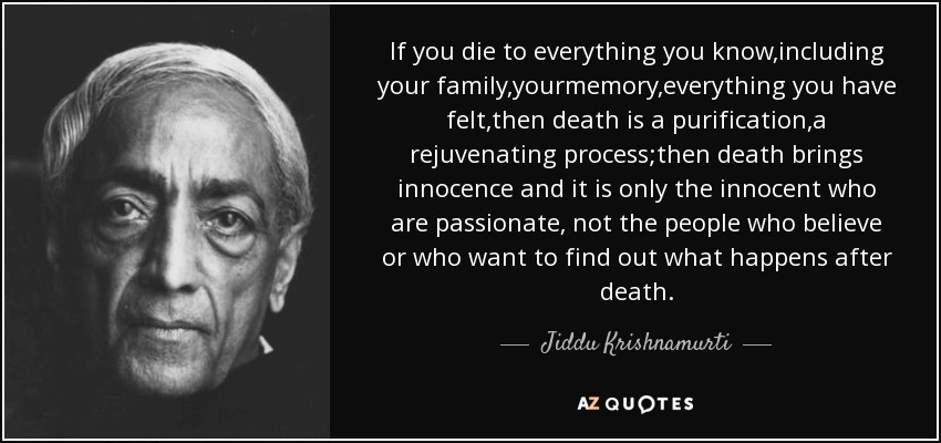 If you die to everything you know,including your family,yourmemory,everything you have felt,then death is a purification,a rejuvenating process;then death brings innocence and it is only the innocent who are passionate, not the people who believe or who want to find out what happens after death. - Jiddu Krishnamurti
