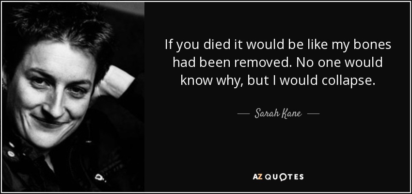 If you died it would be like my bones had been removed. No one would know why, but I would collapse. - Sarah Kane