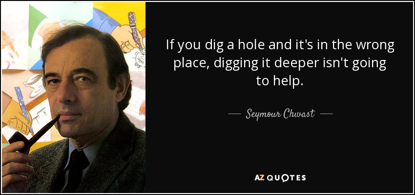 If you dig a hole and it's in the wrong place, digging it deeper isn't going to help. - Seymour Chwast