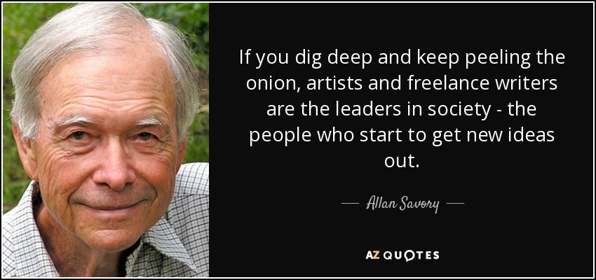 If you dig deep and keep peeling the onion, artists and freelance writers are the leaders in society - the people who start to get new ideas out. - Allan Savory