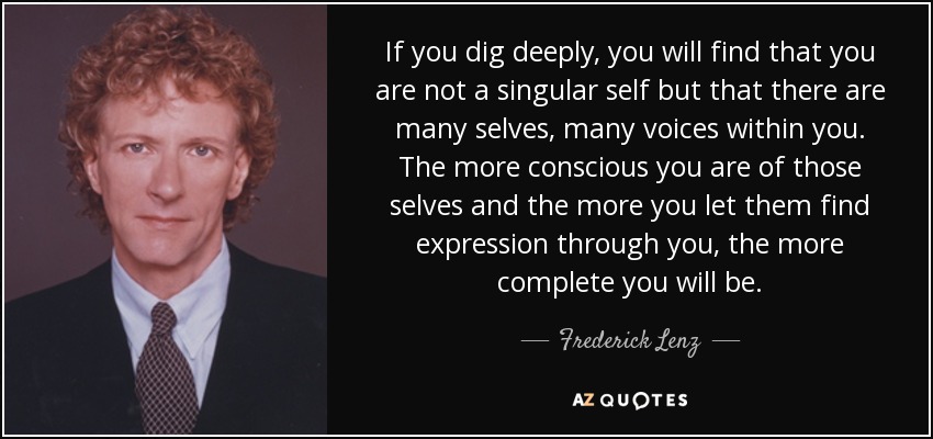 If you dig deeply, you will find that you are not a singular self but that there are many selves, many voices within you. The more conscious you are of those selves and the more you let them find expression through you, the more complete you will be. - Frederick Lenz