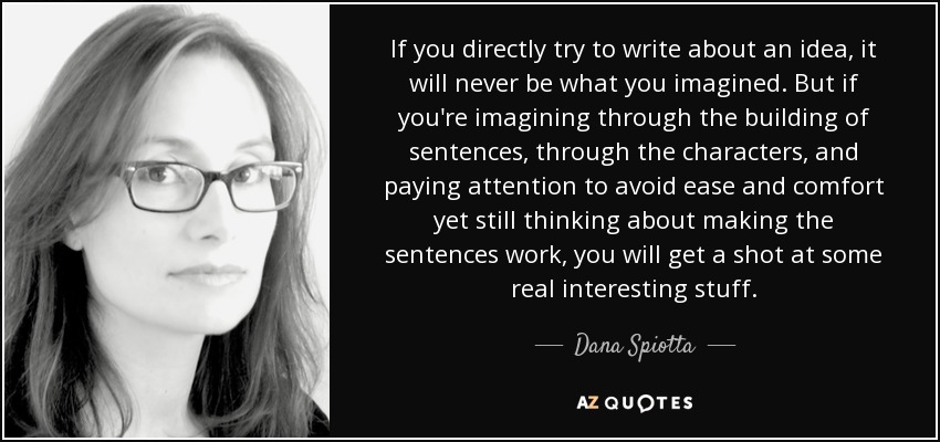 If you directly try to write about an idea, it will never be what you imagined. But if you're imagining through the building of sentences, through the characters, and paying attention to avoid ease and comfort yet still thinking about making the sentences work, you will get a shot at some real interesting stuff. - Dana Spiotta