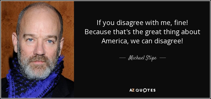 If you disagree with me, fine! Because that's the great thing about America, we can disagree! - Michael Stipe