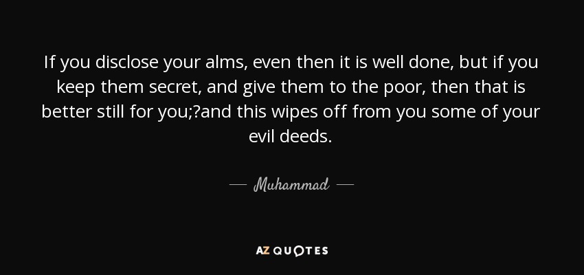 If you disclose your alms, even then it is well done, but if you keep them secret, and give them to the poor, then that is better still for you;?and this wipes off from you some of your evil deeds. - Muhammad