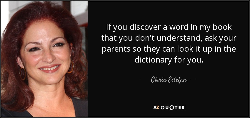 If you discover a word in my book that you don't understand, ask your parents so they can look it up in the dictionary for you. - Gloria Estefan
