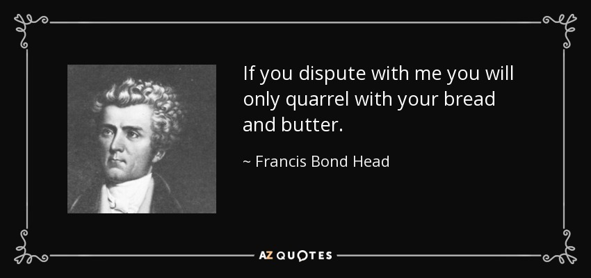 If you dispute with me you will only quarrel with your bread and butter. - Francis Bond Head